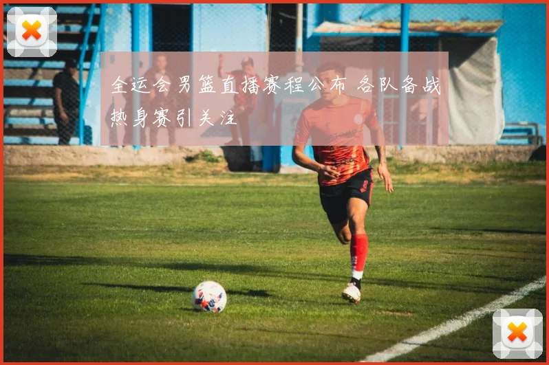 全运会男篮直播赛程公布 各队备战热身赛引关注