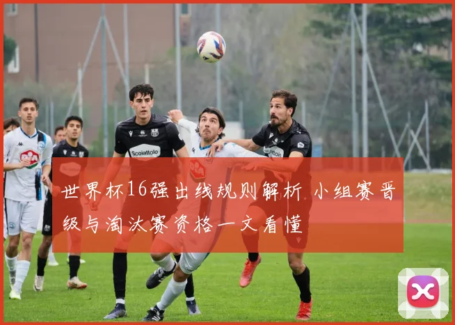 世界杯16强出线规则解析 小组赛晋级与淘汰赛资格一文看懂