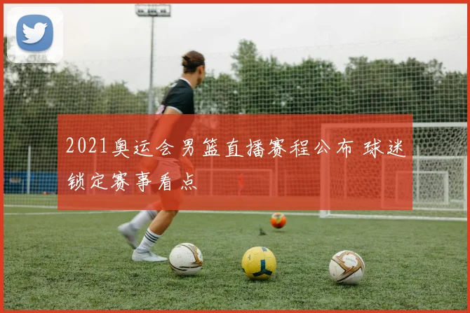 2021奥运会男篮直播赛程公布 球迷锁定赛事看点