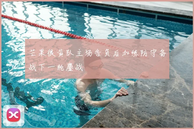 芒果很黄队主场告负后加练防守备战下一轮鏖战
