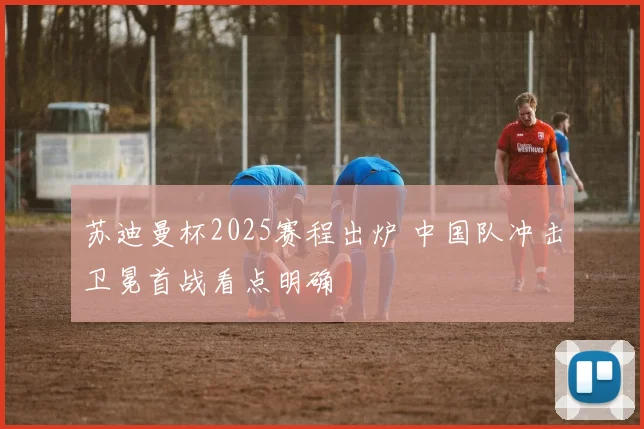 苏迪曼杯2025赛程出炉 中国队冲击卫冕首战看点明确