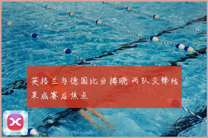 英格兰与德国比分揭晓 两队交锋结果成赛后焦点