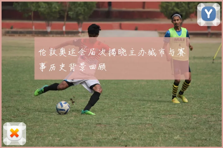 伦敦奥运会届次揭晓主办城市与赛事历史背景回顾