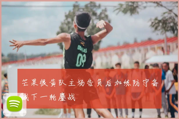 芒果很黄队主场告负后加练防守备战下一轮鏖战