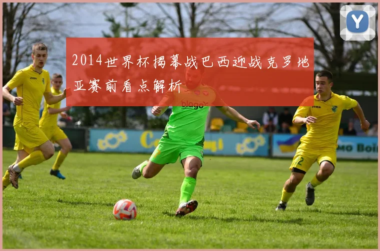 2014世界杯揭幕战巴西迎战克罗地亚赛前看点解析
