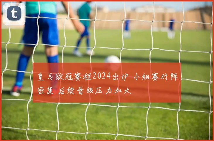 皇马欧冠赛程2024出炉 小组赛对阵密集 后续晋级压力加大