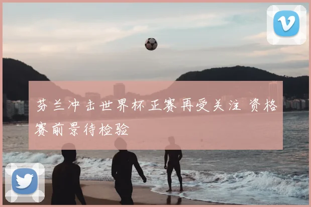 芬兰冲击世界杯正赛再受关注 资格赛前景待检验