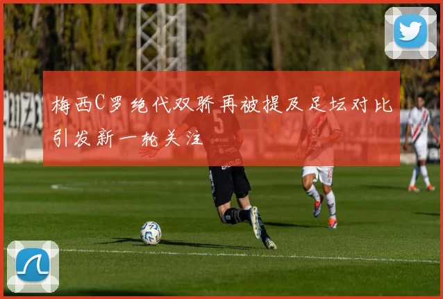 梅西C罗绝代双骄再被提及足坛对比引发新一轮关注