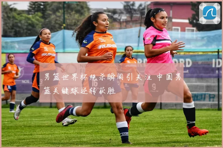男篮世界杯绝杀瞬间引关注 中国男篮关键球逆转获胜