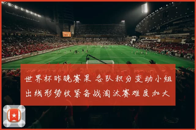世界杯昨晚赛果 各队积分变动小组出线形势收紧备战淘汰赛难度加大