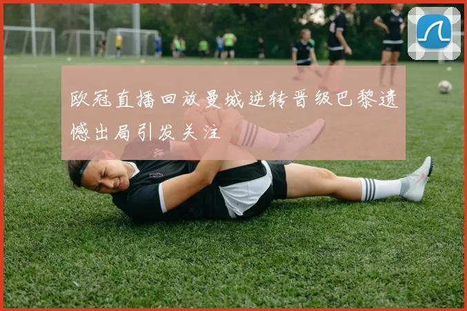 欧冠直播回放曼城逆转晋级巴黎遗憾出局引发关注