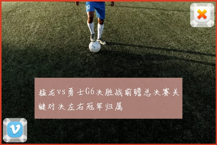 猛龙vs勇士G6决胜战前瞻总决赛关键对决左右冠军归属