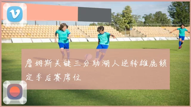 詹姆斯关键三分助湖人逆转雄鹿锁定季后赛席位