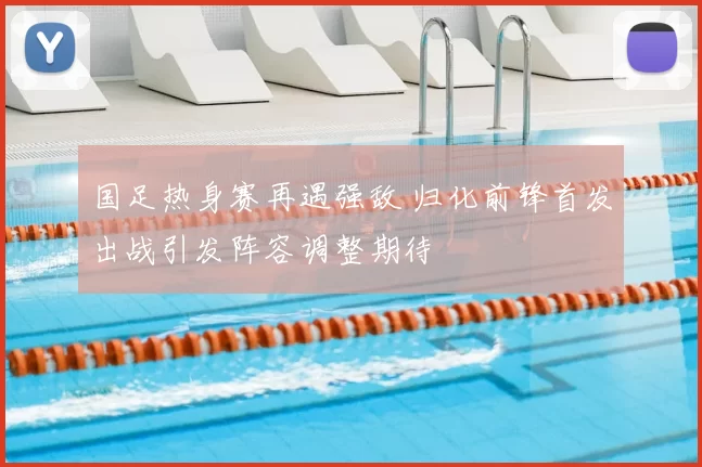 国足热身赛再遇强敌 归化前锋首发出战引发阵容调整期待