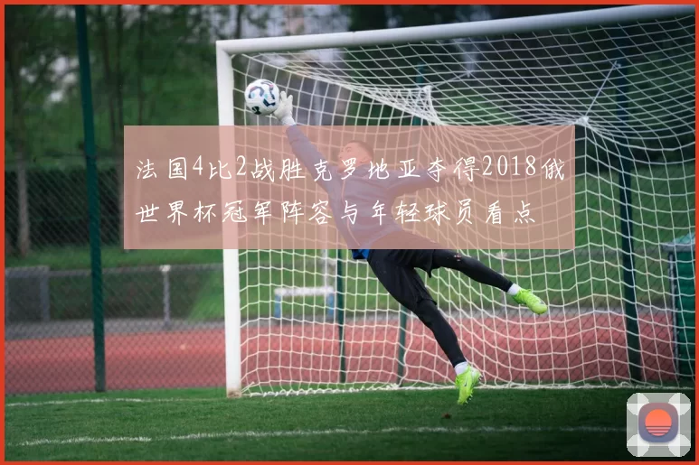 法国4比2战胜克罗地亚夺得2018俄世界杯冠军阵容与年轻球员看点
