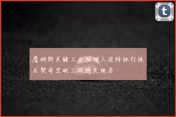 詹姆斯关键三分助湖人逆转独行侠东契奇空砍三双憾失绝杀