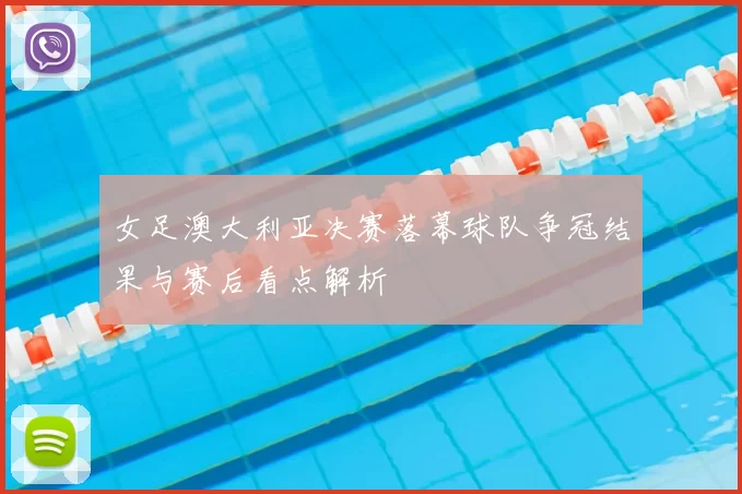 女足澳大利亚决赛落幕球队争冠结果与赛后看点解析