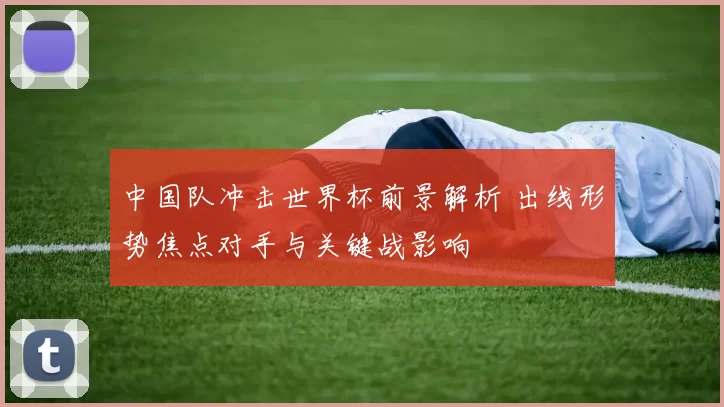 中国队冲击世界杯前景解析 出线形势焦点对手与关键战影响