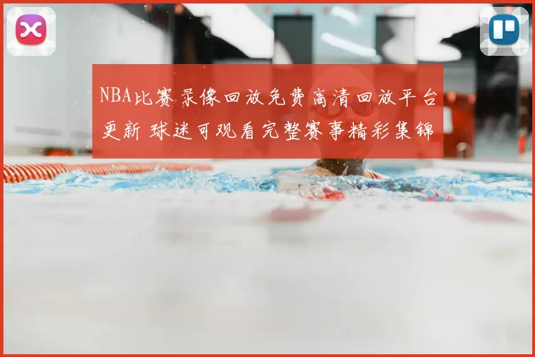 NBA比赛录像回放免费高清回放平台更新 球迷可观看完整赛事精彩集锦