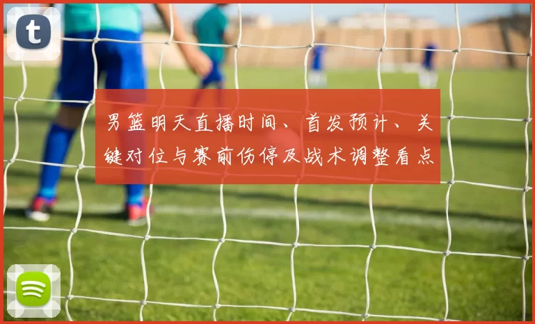 男篮明天直播时间、首发预计、关键对位与赛前伤停及战术调整看点