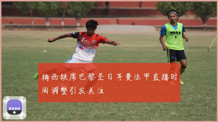 梅西缺席巴黎圣日耳曼法甲直播时间调整引发关注