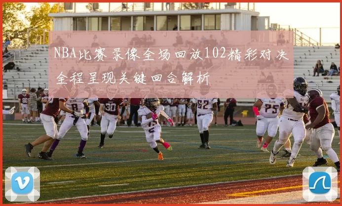 NBA比赛录像全场回放102精彩对决全程呈现关键回合解析