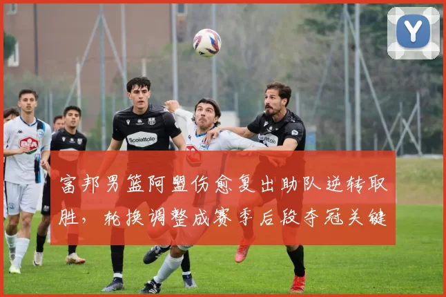 富邦男篮阿盟伤愈复出助队逆转取胜，轮换调整成赛季后段夺冠关键