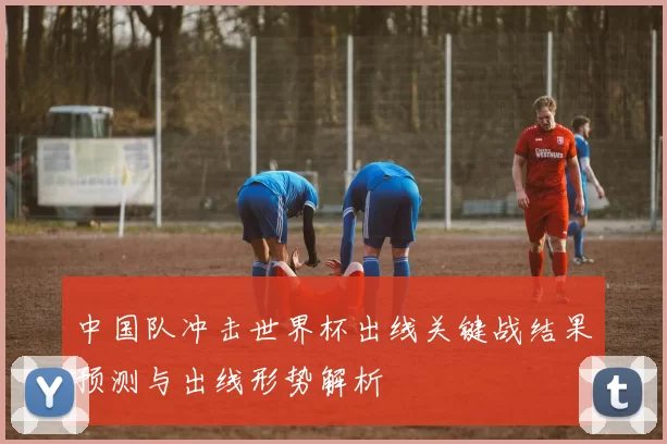 中国队冲击世界杯出线关键战结果预测与出线形势解析