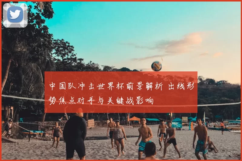 中国队冲击世界杯前景解析 出线形势焦点对手与关键战影响
