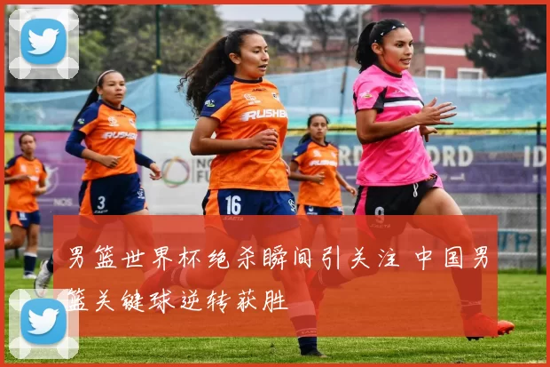 男篮世界杯绝杀瞬间引关注 中国男篮关键球逆转获胜