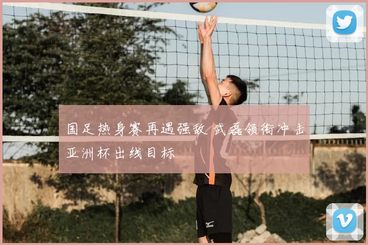 国足热身赛再遇强敌 武磊领衔冲击亚洲杯出线目标