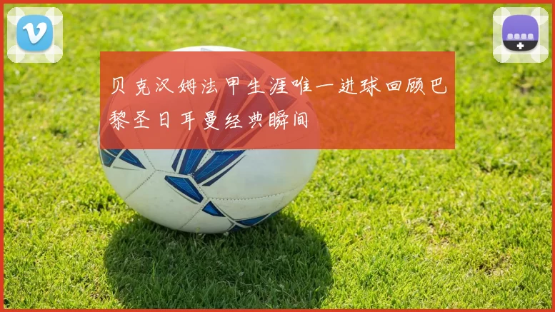 贝克汉姆法甲生涯唯一进球回顾巴黎圣日耳曼经典瞬间