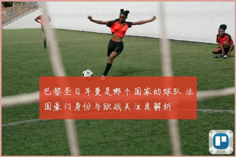 巴黎圣日耳曼是哪个国家的球队 法国豪门身份与欧战关注度解析