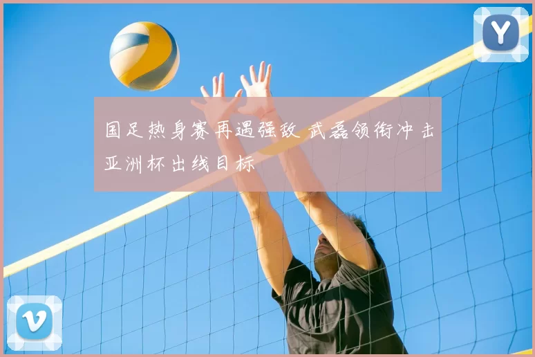 国足热身赛再遇强敌 武磊领衔冲击亚洲杯出线目标