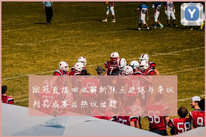 欧冠直播回放解析焦点进球与争议判罚成赛后热议话题