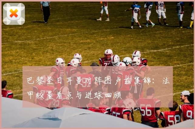 巴黎圣日耳曼对阵图卢兹集锦：法甲较量看点与进球回顾