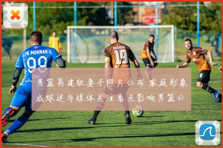 男篮易建联妻子照片公布 家庭形象成球迷与媒体关注看点影响男篮公众形象