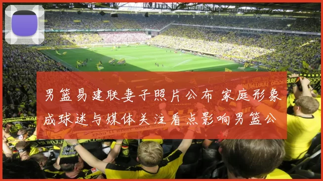 男篮易建联妻子照片公布 家庭形象成球迷与媒体关注看点影响男篮公众形象