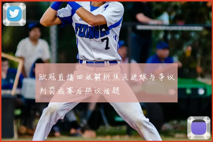 欧冠直播回放解析焦点进球与争议判罚成赛后热议话题