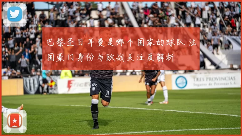 巴黎圣日耳曼是哪个国家的球队 法国豪门身份与欧战关注度解析