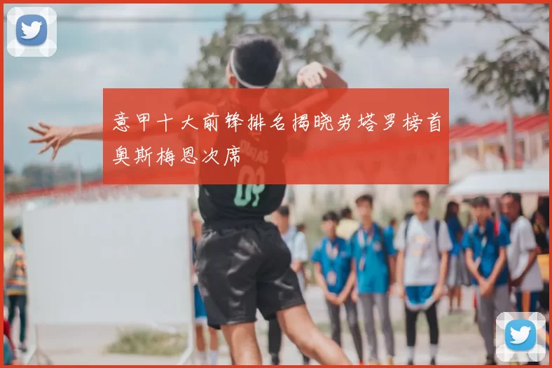 意甲十大前锋排名揭晓劳塔罗榜首奥斯梅恩次席